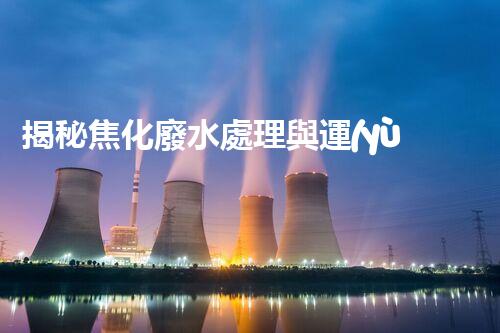 揭秘焦化廢水處理與運(yùn)行管理的極致挑戰(zhàn)！